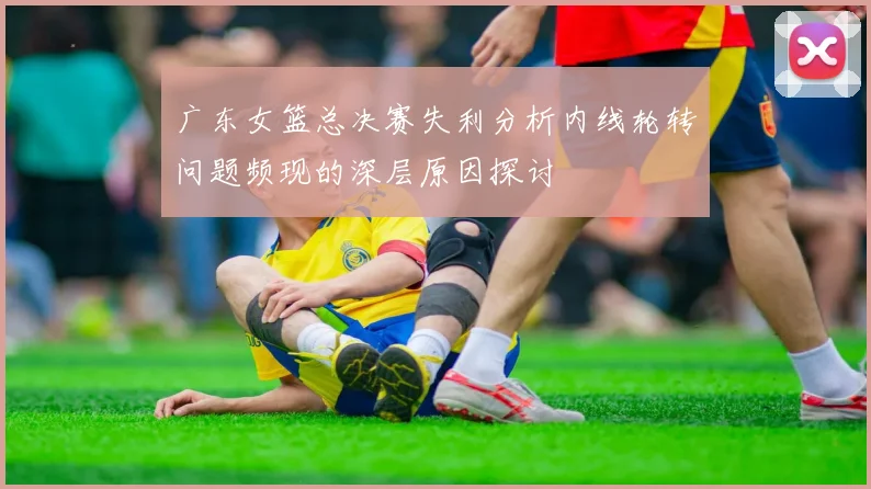广东女篮总决赛失利分析内线轮转问题频现的深层原因探讨