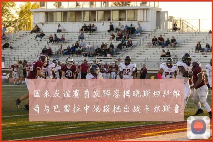国米友谊赛首发阵容揭晓斯坦科维奇与巴雷拉中场搭档出战卡尔斯鲁厄