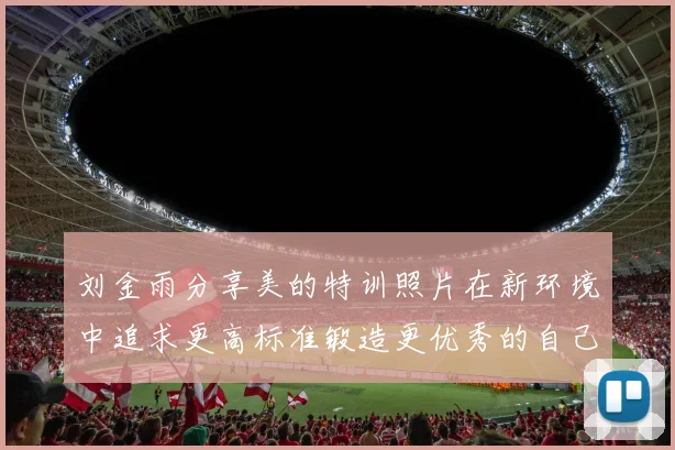 刘金雨分享美的特训照片在新环境中追求更高标准锻造更优秀的自己