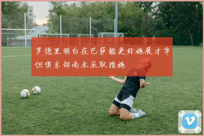 罗德里明白在巴萨能更好施展才华但俱乐部尚未采取措施