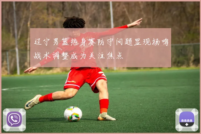 辽宁男篮热身赛防守问题显现杨鸣战术调整成为关注焦点