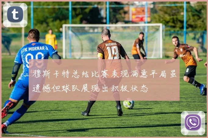 穆斯卡特总结比赛表现满意平局虽遗憾但球队展现出积极状态