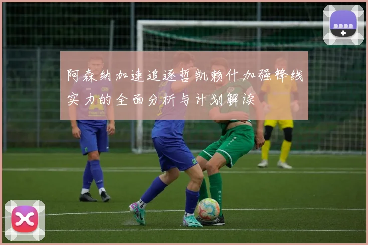 阿森纳加速追逐哲凯赖什加强锋线实力的全面分析与计划解读