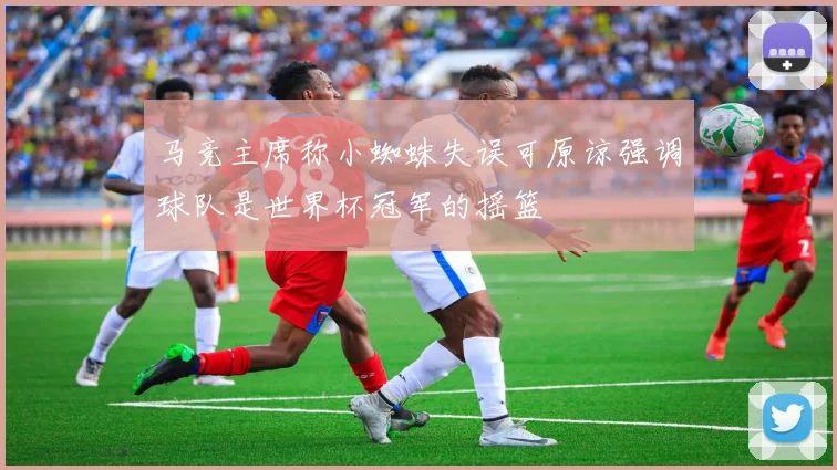 马竞主席称小蜘蛛失误可原谅强调球队是世界杯冠军的摇篮