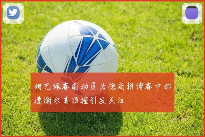 姆巴佩赛前动员为德尚拼搏赛中却遭谢尔基顶撞引发关注