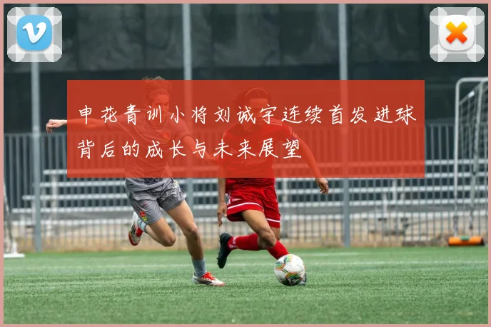 申花青训小将刘诚宇连续首发进球背后的成长与未来展望