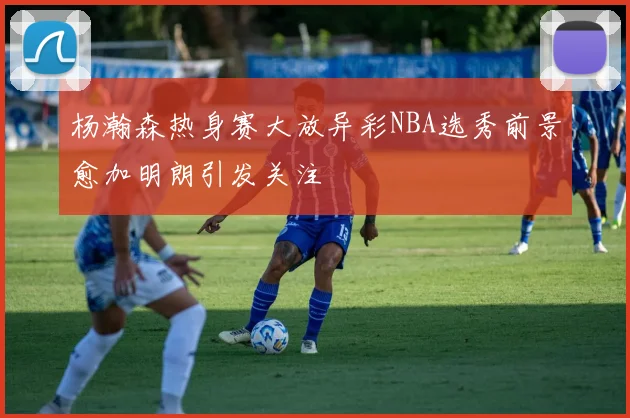 杨瀚森热身赛大放异彩NBA选秀前景愈加明朗引发关注