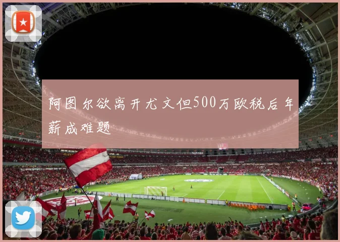 阿图尔欲离开尤文但500万欧税后年薪成难题
