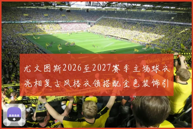 尤文图斯2026至2027赛季主场球衣亮相复古风格衣领搭配金色装饰引关注